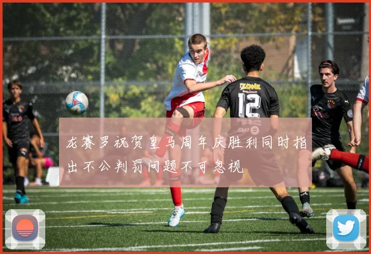 龙赛罗祝贺皇马周年庆胜利同时指出不公判罚问题不可忽视