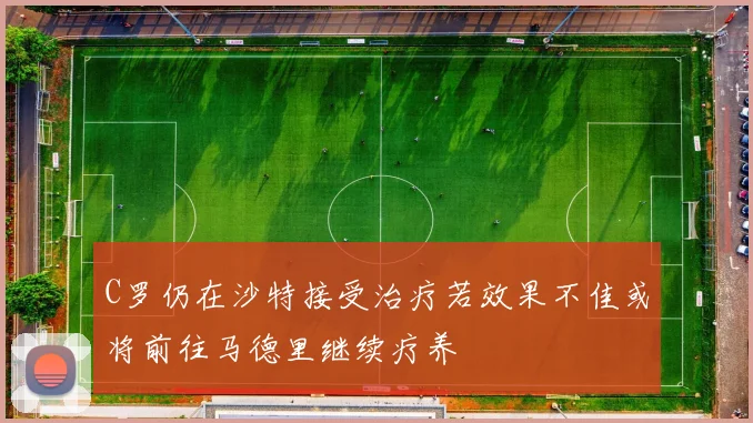 C罗仍在沙特接受治疗若效果不佳或将前往马德里继续疗养