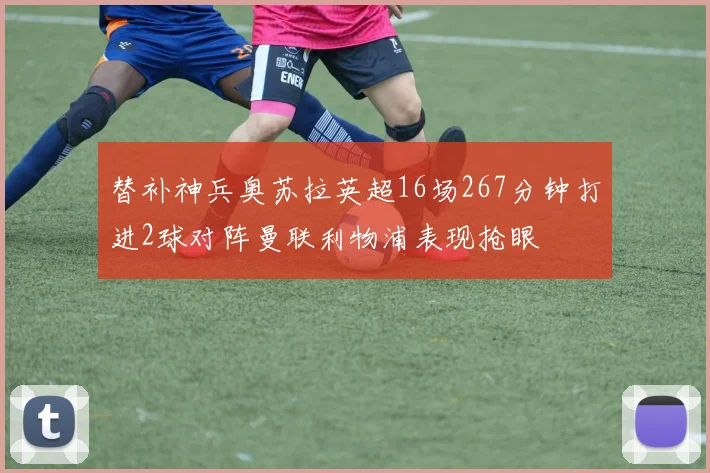 替补神兵奥苏拉英超16场267分钟打进2球对阵曼联利物浦表现抢眼