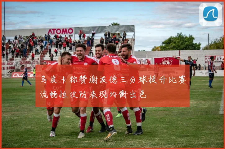 乌度卡称赞谢泼德三分球提升比赛流畅性攻防表现均衡出色