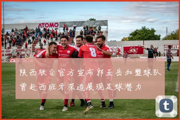 陕西联合官方宣布郭五岳加盟球队曾赴西班牙深造展现足球潜力