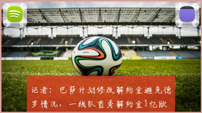 记者：巴萨计划修改解约金避免德罗情况，一线队首秀解约金1亿欧