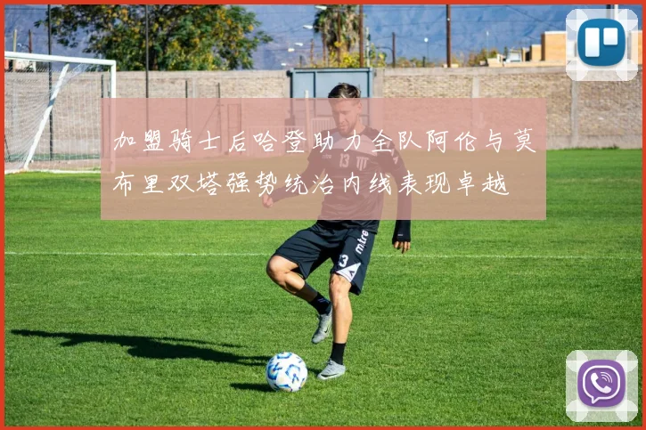 加盟骑士后哈登助力全队阿伦与莫布里双塔强势统治内线表现卓越