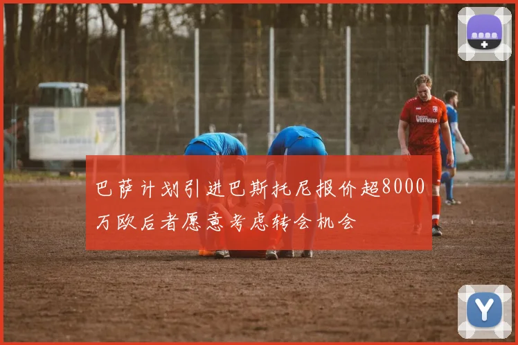 巴萨计划引进巴斯托尼报价超8000万欧后者愿意考虑转会机会