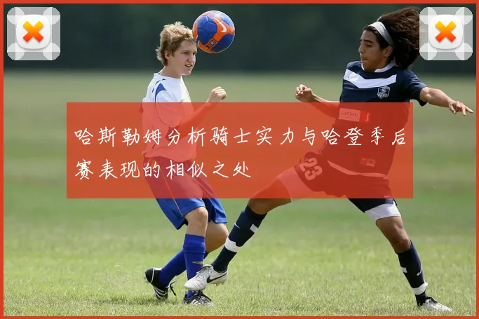 哈斯勒姆分析骑士实力与哈登季后赛表现的相似之处