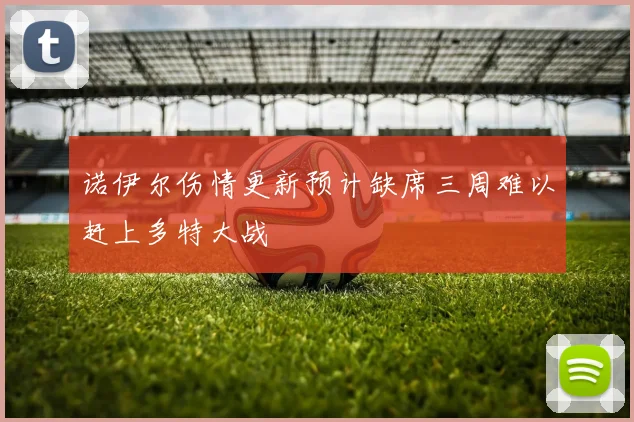 诺伊尔伤情更新预计缺席三周难以赶上多特大战