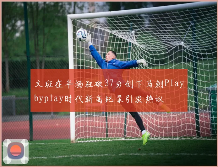 文班在半场狂砍37分创下马刺Playbyplay时代新高纪录引发热议