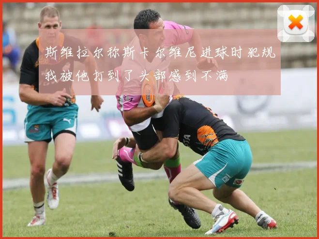 斯维拉尔称斯卡尔维尼进球时犯规我被他打到了头部感到不满