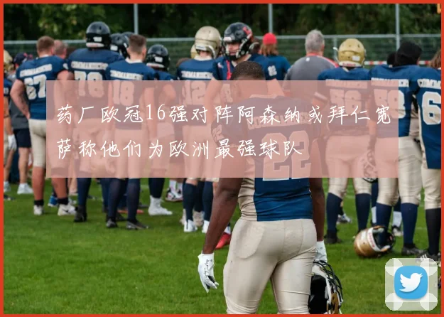 药厂欧冠16强对阵阿森纳或拜仁宽萨称他们为欧洲最强球队