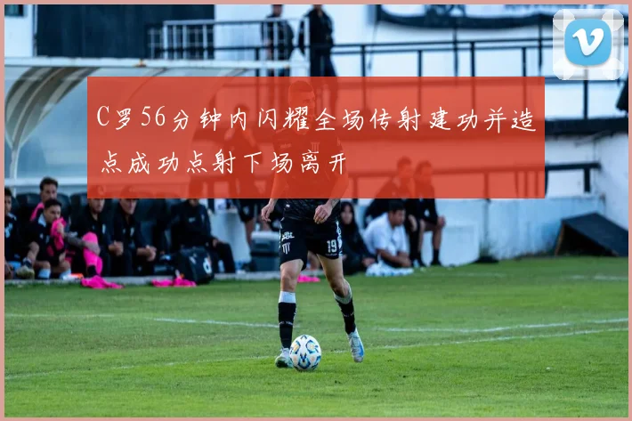 C罗56分钟内闪耀全场传射建功并造点成功点射下场离开