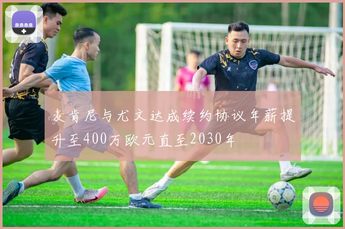 麦肯尼与尤文达成续约协议年薪提升至400万欧元直至2030年