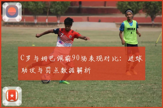 C罗与姆巴佩前90场表现对比：进球助攻与罚点数据解析