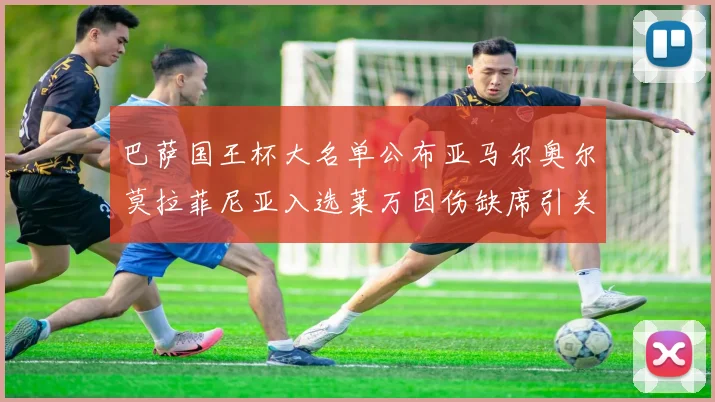 巴萨国王杯大名单公布亚马尔奥尔莫拉菲尼亚入选莱万因伤缺席引关注