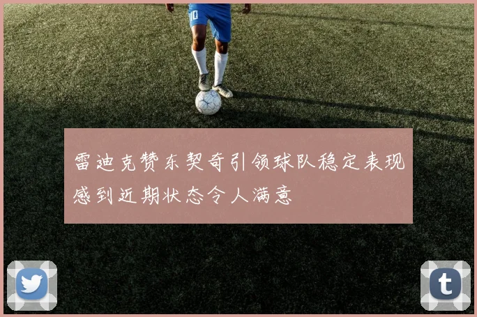 雷迪克赞东契奇引领球队稳定表现感到近期状态令人满意