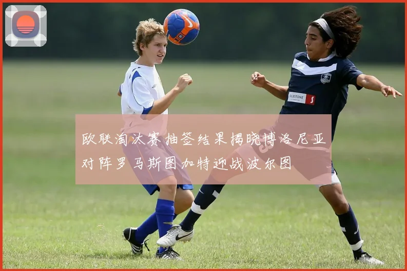 欧联淘汰赛抽签结果揭晓博洛尼亚对阵罗马斯图加特迎战波尔图