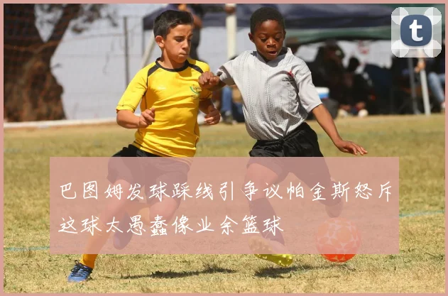 巴图姆发球踩线引争议帕金斯怒斥这球太愚蠢像业余篮球