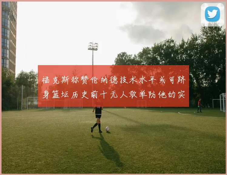 福克斯称赞伦纳德技术水平或可跻身篮坛历史前十无人敢单防他的实力