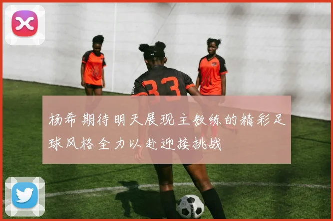 杨希期待明天展现主教练的精彩足球风格全力以赴迎接挑战