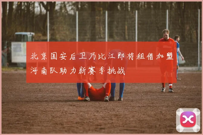 北京国安后卫乃比江即将租借加盟河南队助力新赛季挑战