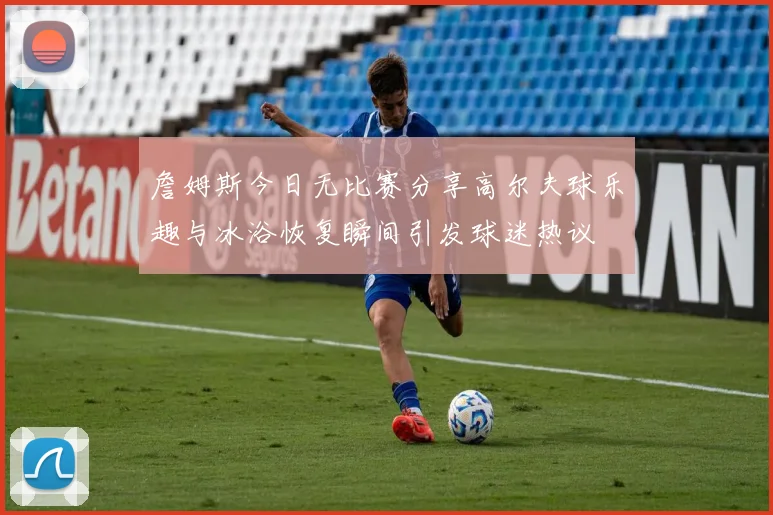 詹姆斯今日无比赛分享高尔夫球乐趣与冰浴恢复瞬间引发球迷热议