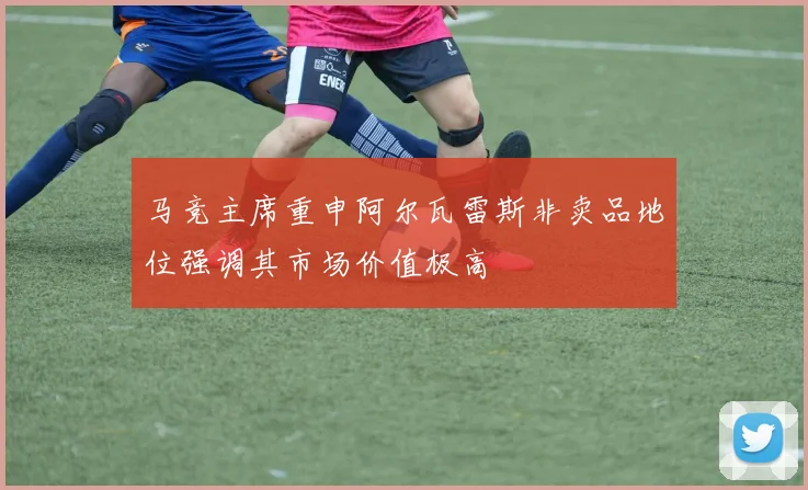 马竞主席重申阿尔瓦雷斯非卖品地位强调其市场价值极高