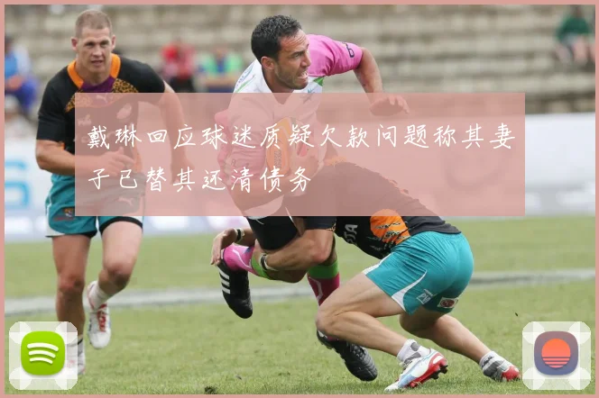 戴琳回应球迷质疑欠款问题称其妻子已替其还清债务