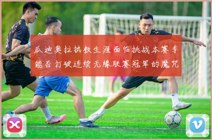 瓜迪奥拉执教生涯面临挑战本赛季能否打破连续无缘联赛冠军的魔咒