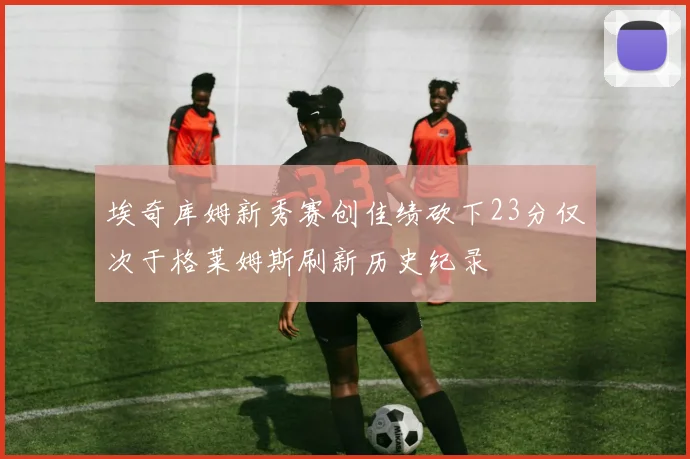 埃奇库姆新秀赛创佳绩砍下23分仅次于格莱姆斯刷新历史纪录