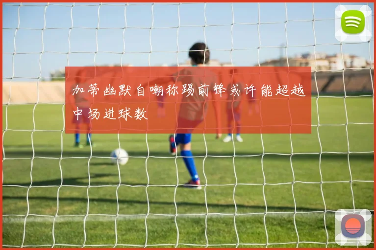 加蒂幽默自嘲称踢前锋或许能超越中场进球数