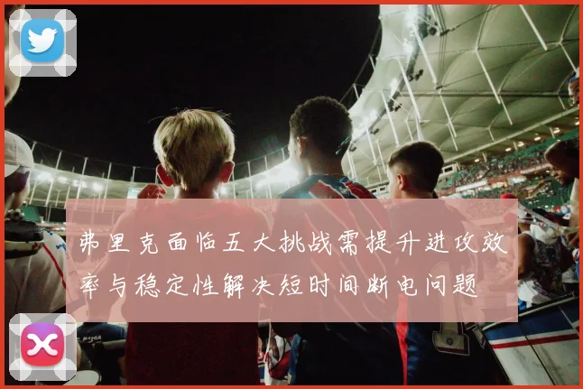 弗里克面临五大挑战需提升进攻效率与稳定性解决短时间断电问题