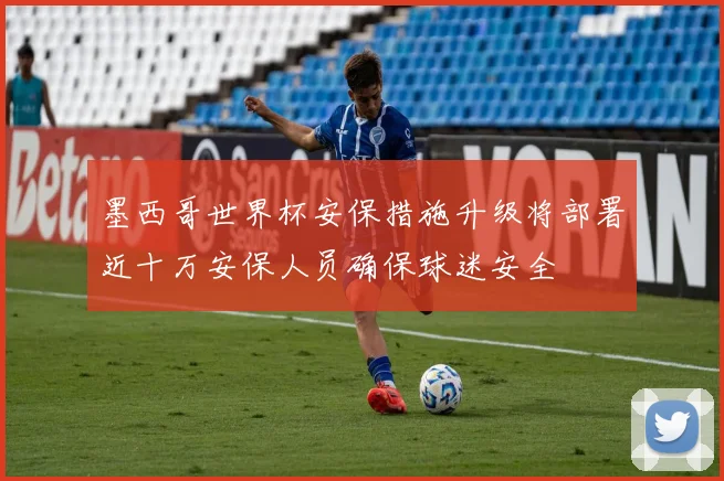 墨西哥世界杯安保措施升级将部署近十万安保人员确保球迷安全