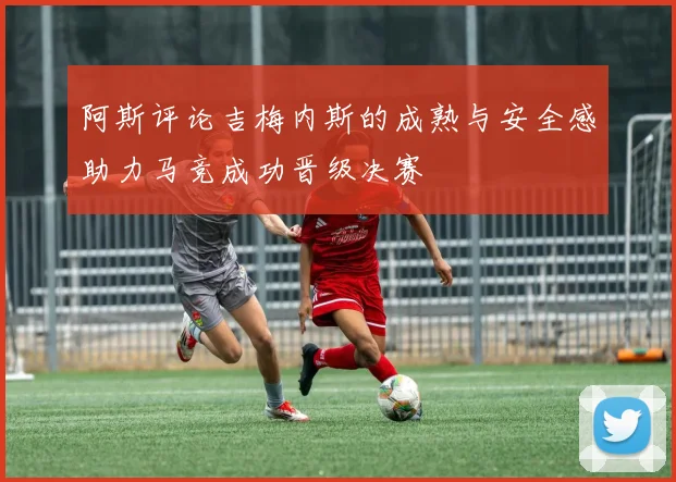 阿斯评论吉梅内斯的成熟与安全感助力马竞成功晋级决赛