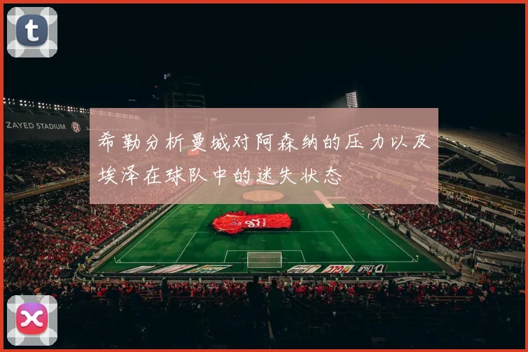 希勒分析曼城对阿森纳的压力以及埃泽在球队中的迷失状态