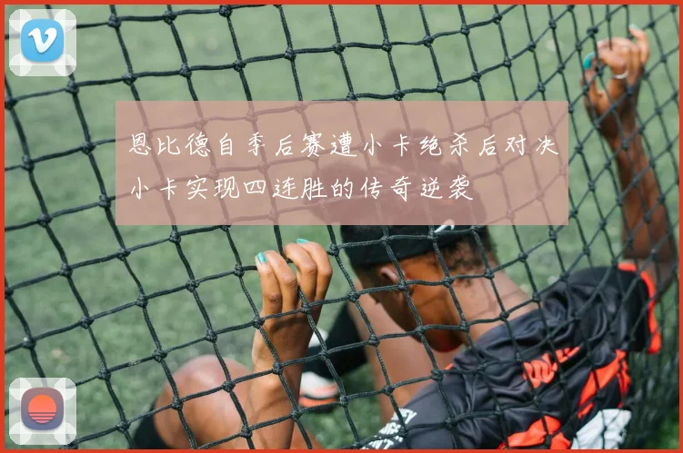 恩比德自季后赛遭小卡绝杀后对决小卡实现四连胜的传奇逆袭