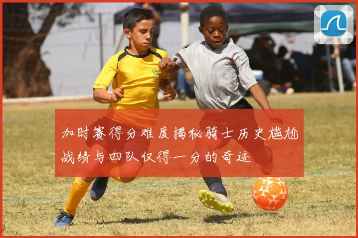 加时赛得分难度揭秘骑士历史尴尬战绩与四队仅得一分的奇迹