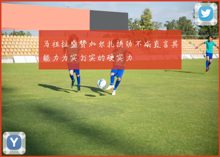 马祖拉盛赞加尔扎拼劲不减直言其能力为实打实的硬实力