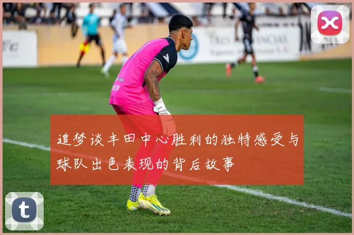 追梦谈丰田中心胜利的独特感受与球队出色表现的背后故事