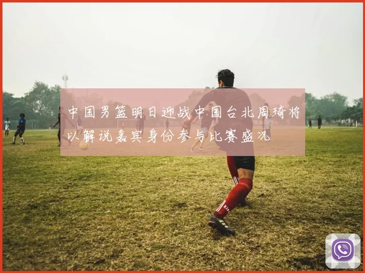 中国男篮明日迎战中国台北周琦将以解说嘉宾身份参与比赛盛况