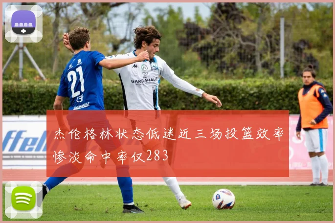 杰伦格林状态低迷近三场投篮效率惨淡命中率仅283