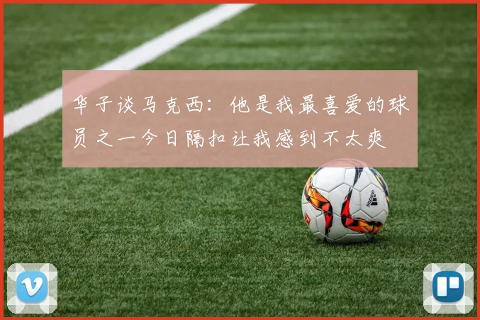 华子谈马克西：他是我最喜爱的球员之一今日隔扣让我感到不太爽
