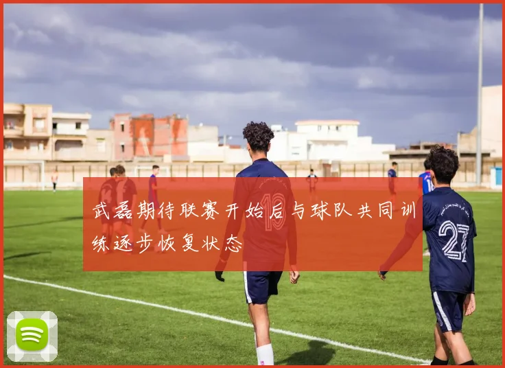 武磊期待联赛开始后与球队共同训练逐步恢复状态