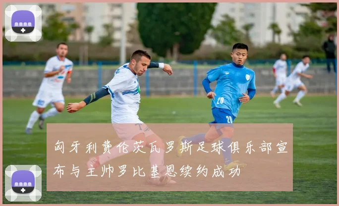 匈牙利费伦茨瓦罗斯足球俱乐部宣布与主帅罗比基恩续约成功