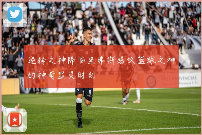 逆转之神降临里弗斯感叹篮球之神的神奇显灵时刻